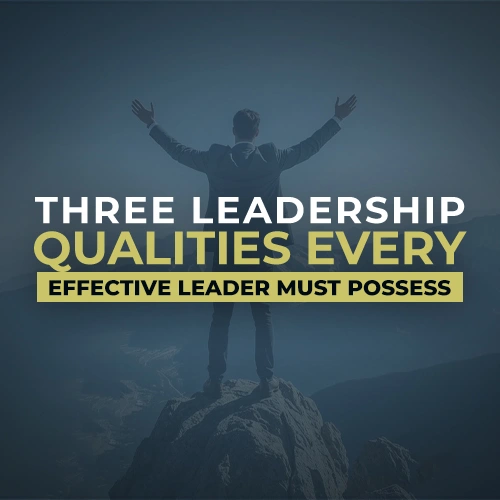 Three Leadership Qualities Every Effective Leader Must Possess